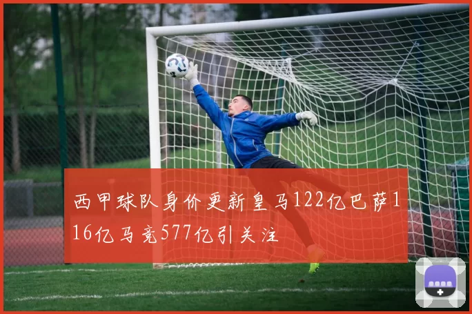 西甲球队身价更新皇马122亿巴萨116亿马竞577亿引关注