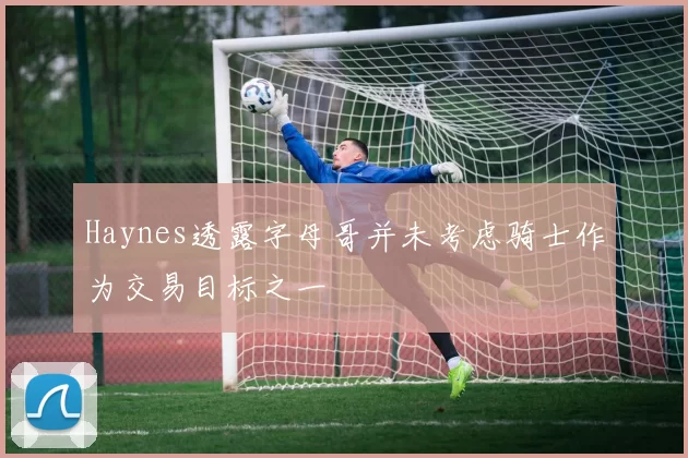 Haynes透露字母哥并未考虑骑士作为交易目标之一