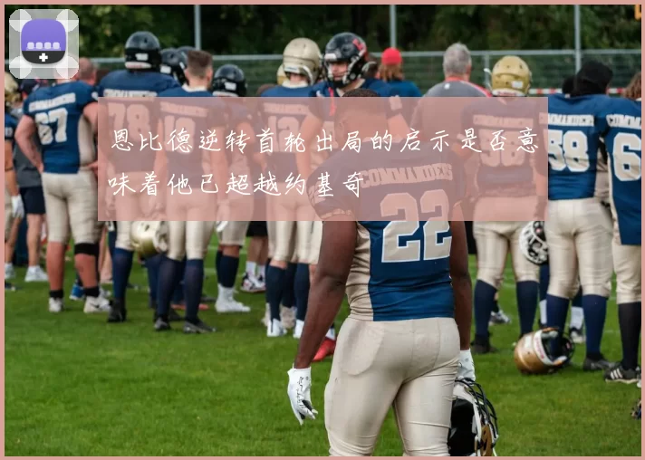 恩比德逆转首轮出局的启示是否意味着他已超越约基奇