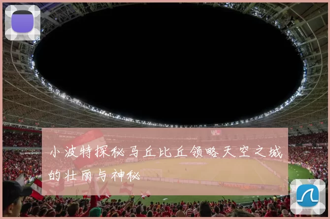 小波特探秘马丘比丘领略天空之城的壮丽与神秘