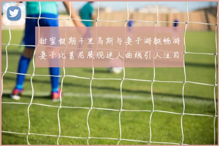 甜蜜假期卡里乌斯与妻子游艇畅游妻子比基尼展现迷人曲线引人注目