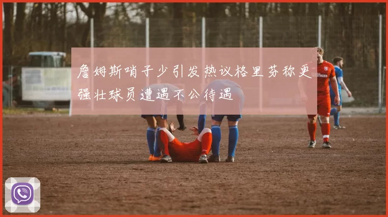 詹姆斯哨子少引发热议格里芬称更强壮球员遭遇不公待遇