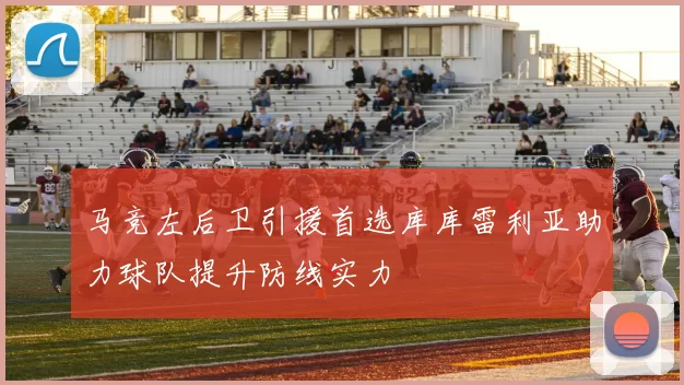马竞左后卫引援首选库库雷利亚助力球队提升防线实力