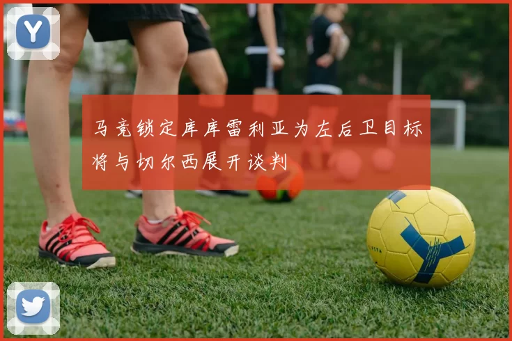 马竞锁定库库雷利亚为左后卫目标将与切尔西展开谈判