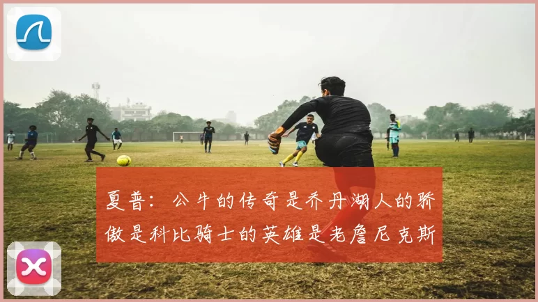 夏普：公牛的传奇是乔丹湖人的骄傲是科比骑士的英雄是老詹尼克斯的希望是布伦森
