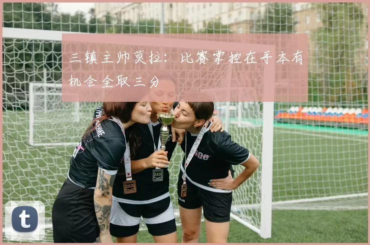三镇主帅莫拉：比赛掌控在手本有机会全取三分