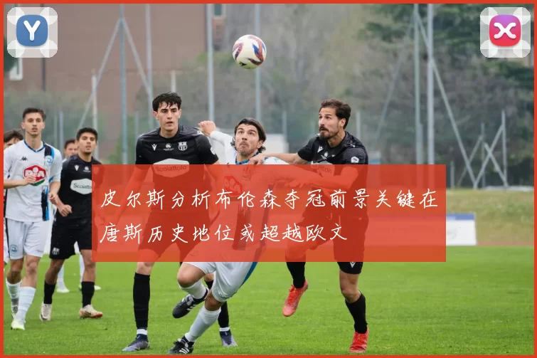 皮尔斯分析布伦森夺冠前景关键在唐斯历史地位或超越欧文