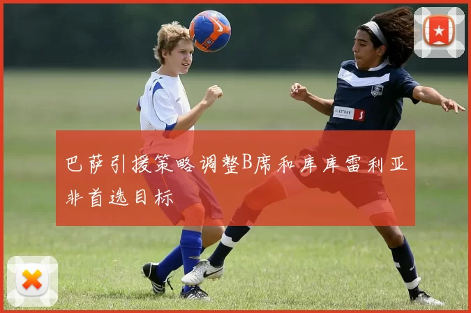 巴萨引援策略调整B席和库库雷利亚非首选目标