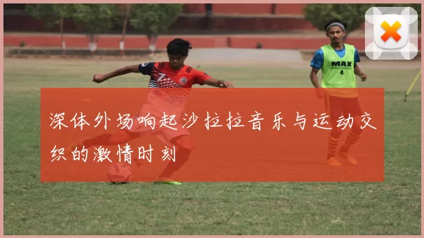 深体外场响起沙拉拉音乐与运动交织的激情时刻