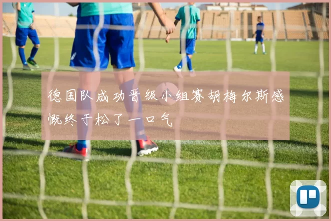 德国队成功晋级小组赛胡梅尔斯感慨终于松了一口气