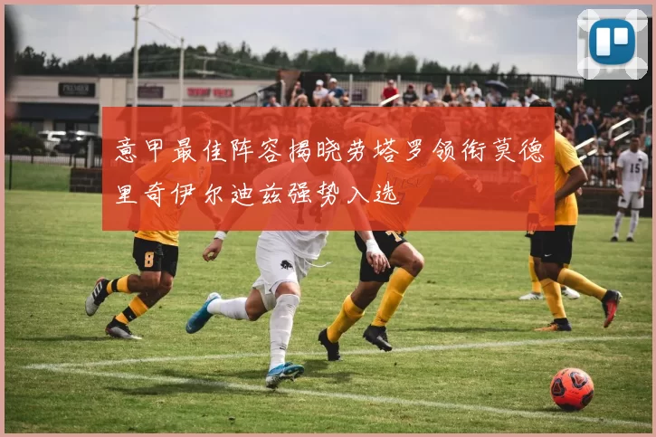 意甲最佳阵容揭晓劳塔罗领衔莫德里奇伊尔迪兹强势入选