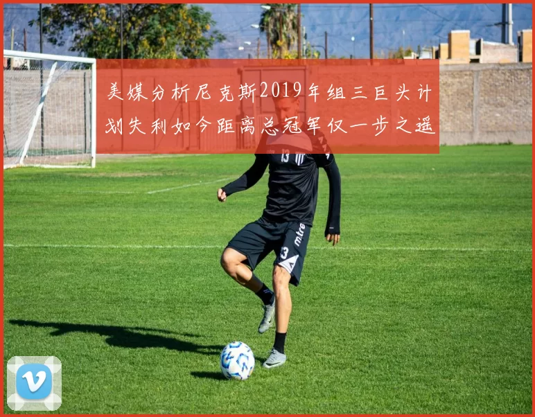 美媒分析尼克斯2019年组三巨头计划失利如今距离总冠军仅一步之遥