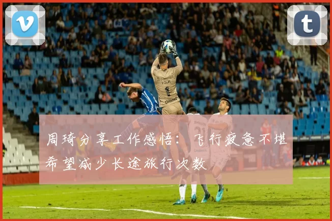 周琦分享工作感悟：飞行疲惫不堪希望减少长途旅行次数