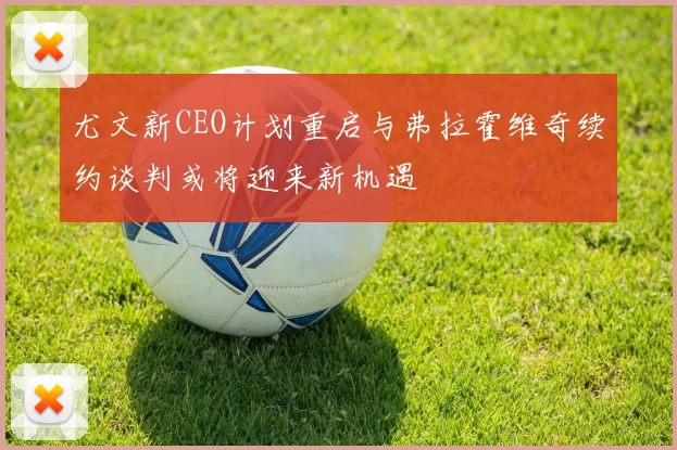尤文新CEO计划重启与弗拉霍维奇续约谈判或将迎来新机遇