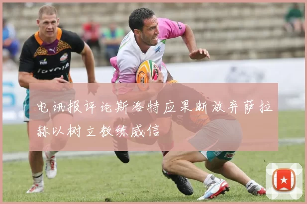 电讯报评论斯洛特应果断放弃萨拉赫以树立教练威信