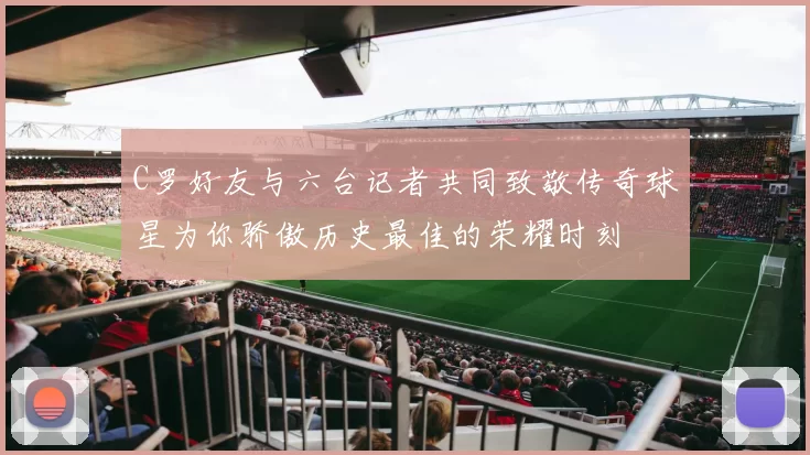C罗好友与六台记者共同致敬传奇球星为你骄傲历史最佳的荣耀时刻