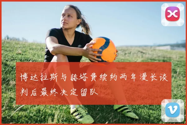 博达拉斯与赫塔费续约两年漫长谈判后最终决定留队
