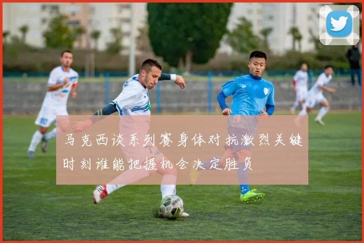 马克西谈系列赛身体对抗激烈关键时刻谁能把握机会决定胜负