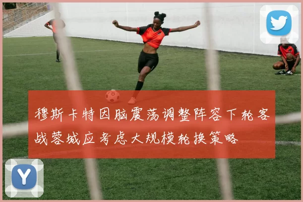穆斯卡特因脑震荡调整阵容下轮客战蓉城应考虑大规模轮换策略