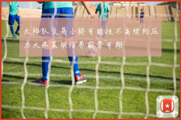 太阳队交易小桥可能性不高续约压力大弗莱明培养前景可期