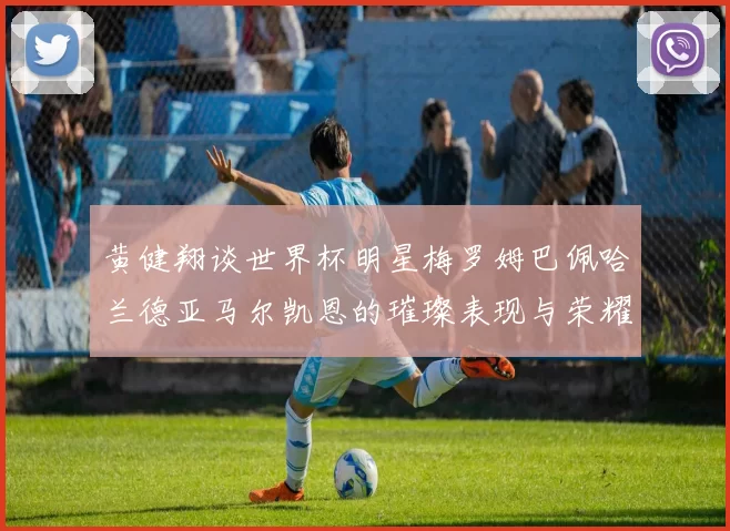 黄健翔谈世界杯明星梅罗姆巴佩哈兰德亚马尔凯恩的璀璨表现与荣耀时刻