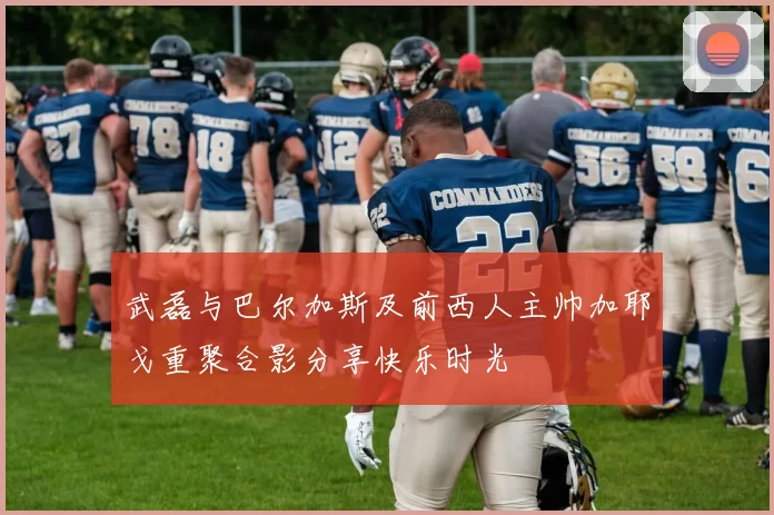 武磊与巴尔加斯及前西人主帅加耶戈重聚合影分享快乐时光