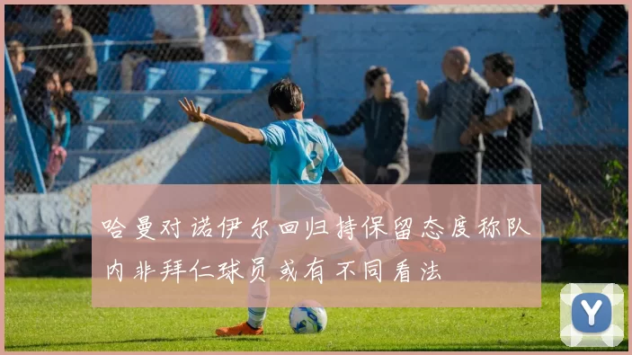 哈曼对诺伊尔回归持保留态度称队内非拜仁球员或有不同看法