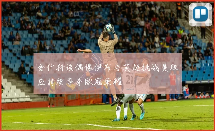 舍什科谈偶像伊布与英超挑战曼联应持续争夺欧冠荣耀