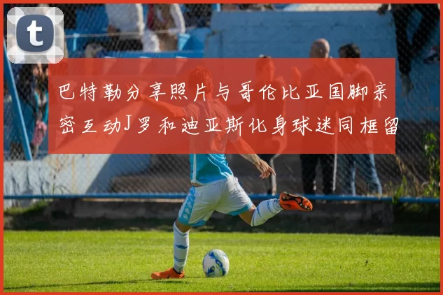 巴特勒分享照片与哥伦比亚国脚亲密互动J罗和迪亚斯化身球迷同框留念