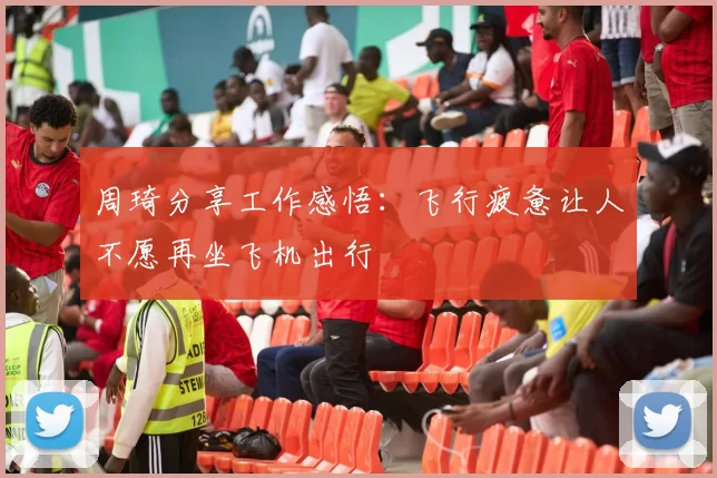 周琦分享工作感悟：飞行疲惫让人不愿再坐飞机出行