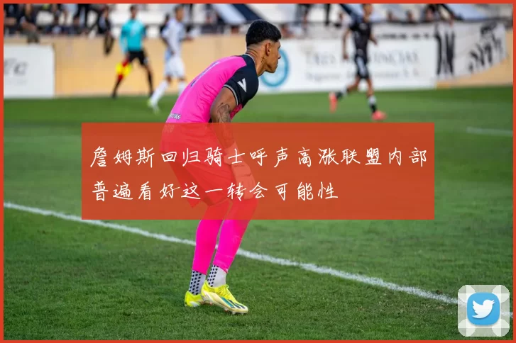 詹姆斯回归骑士呼声高涨联盟内部普遍看好这一转会可能性